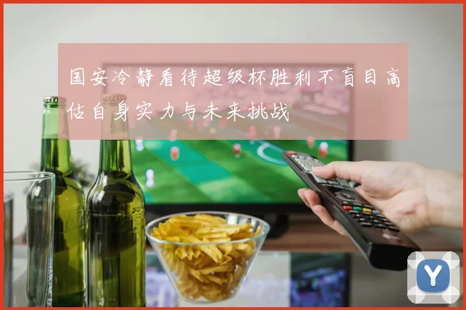 国安冷静看待超级杯胜利不盲目高估自身实力与未来挑战