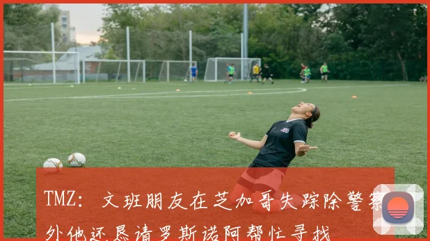 TMZ：文班朋友在芝加哥失踪除警察外他还恳请罗斯诺阿帮忙寻找