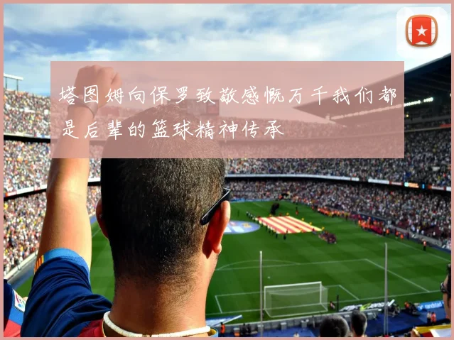 塔图姆向保罗致敬感慨万千我们都是后辈的篮球精神传承