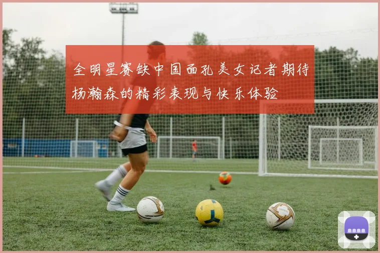 全明星赛缺中国面孔美女记者期待杨瀚森的精彩表现与快乐体验