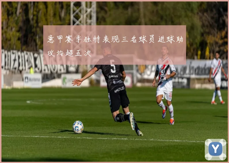 意甲赛季独特表现三名球员进球助攻均超五次