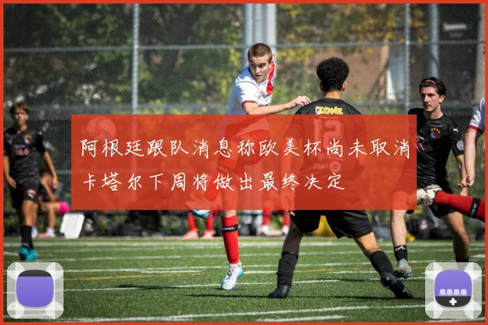 阿根廷跟队消息称欧美杯尚未取消卡塔尔下周将做出最终决定