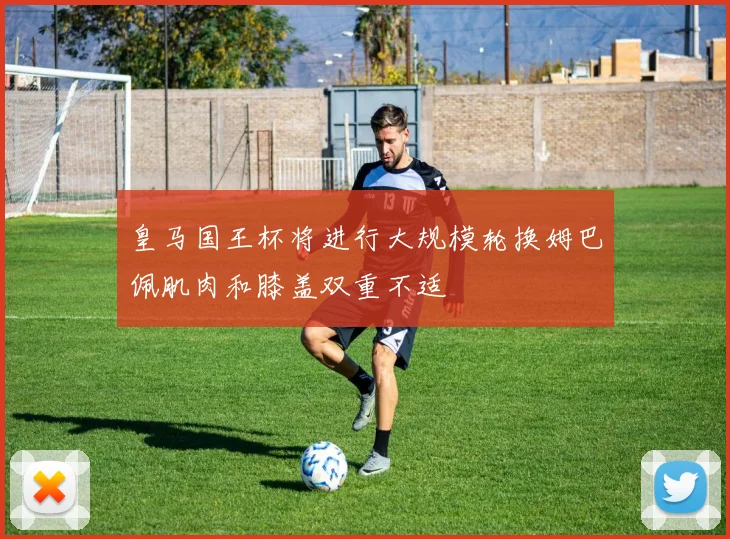 皇马国王杯将进行大规模轮换姆巴佩肌肉和膝盖双重不适