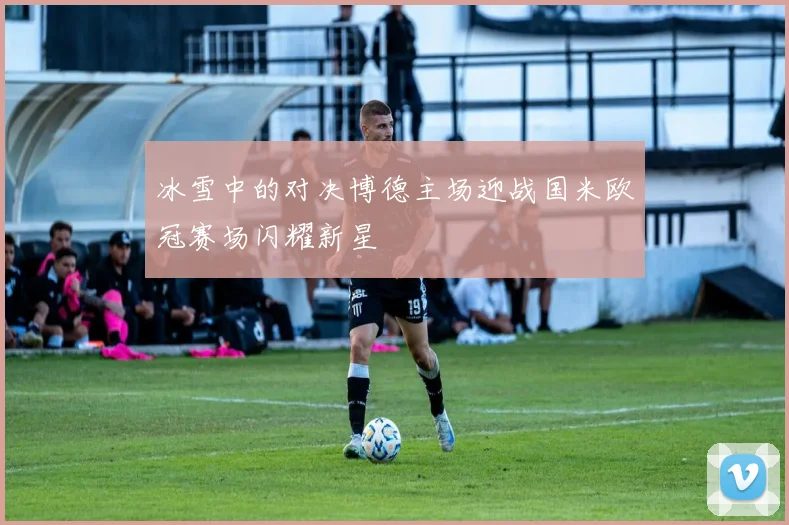冰雪中的对决博德主场迎战国米欧冠赛场闪耀新星