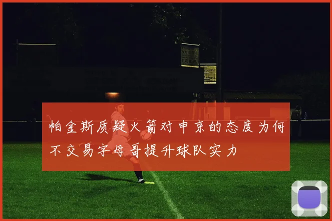 帕金斯质疑火箭对申京的态度为何不交易字母哥提升球队实力