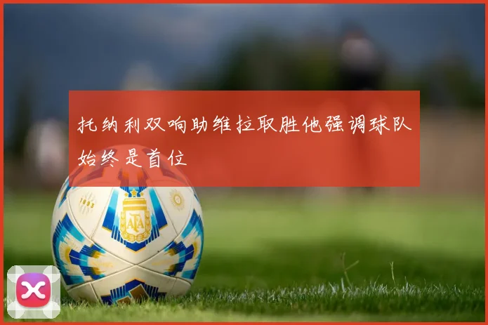 托纳利双响助维拉取胜他强调球队始终是首位