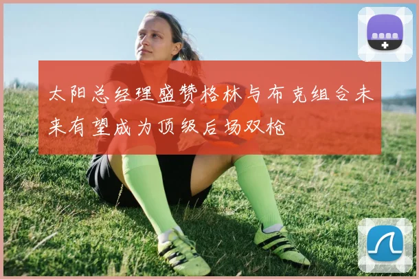 太阳总经理盛赞格林与布克组合未来有望成为顶级后场双枪