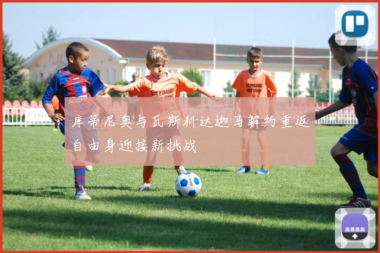 库蒂尼奥与瓦斯科达迦马解约重返自由身迎接新挑战
