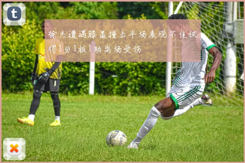 徐杰遭遇膝盖撞击半场表现不佳仅得1分1板1助离场受伤