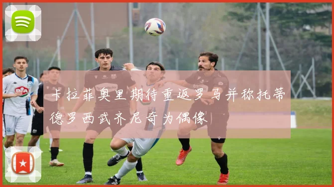 卡拉菲奥里期待重返罗马并称托蒂德罗西武齐尼奇为偶像