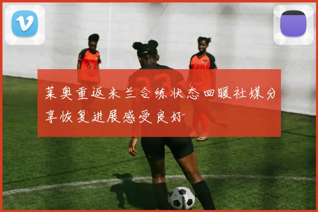 莱奥重返米兰合练状态回暖社媒分享恢复进展感受良好