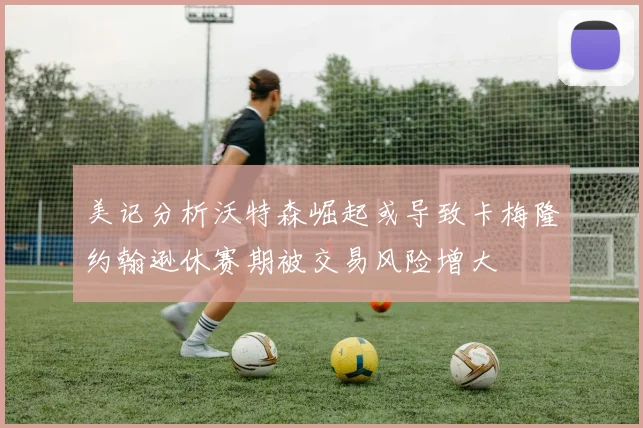 美记分析沃特森崛起或导致卡梅隆约翰逊休赛期被交易风险增大