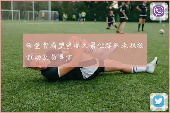 哈登曾渴望重返火箭但球队未积极推动交易事宜