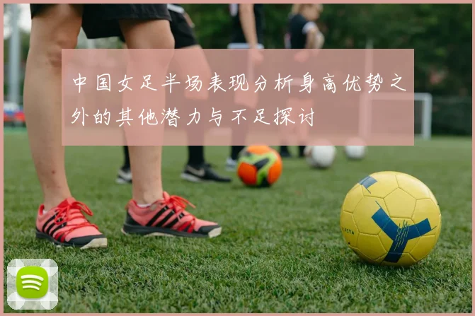 中国女足半场表现分析身高优势之外的其他潜力与不足探讨