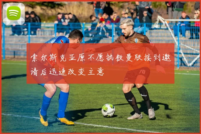 索尔斯克亚原不愿执教曼联接到邀请后迅速改变主意