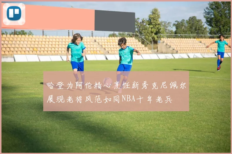 哈登为阿伦精心烹饪新秀克尼佩尔展现老将风范如同NBA十年老兵