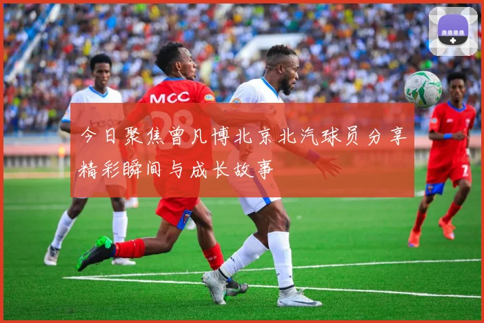 今日聚焦曾凡博北京北汽球员分享精彩瞬间与成长故事