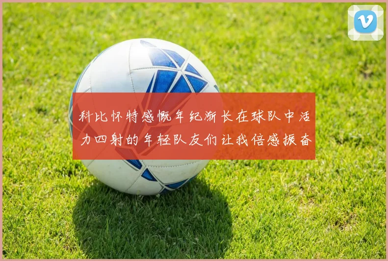 科比怀特感慨年纪渐长在球队中活力四射的年轻队友们让我倍感振奋