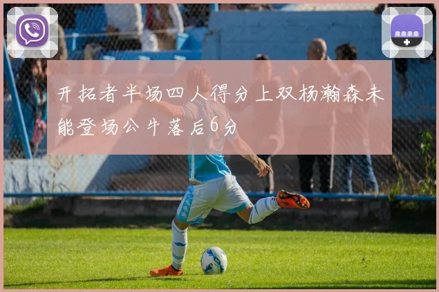 开拓者半场四人得分上双杨瀚森未能登场公牛落后6分