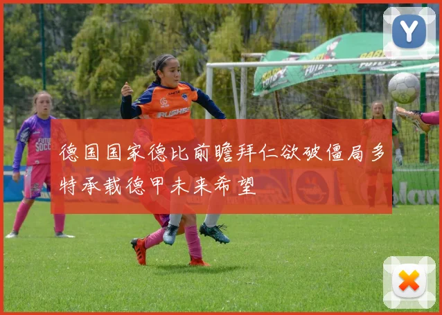 德国国家德比前瞻拜仁欲破僵局多特承载德甲未来希望