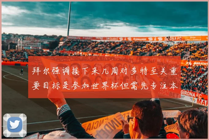 拜尔强调接下来几周对多特至关重要目标是参加世界杯但需先专注本赛季表现